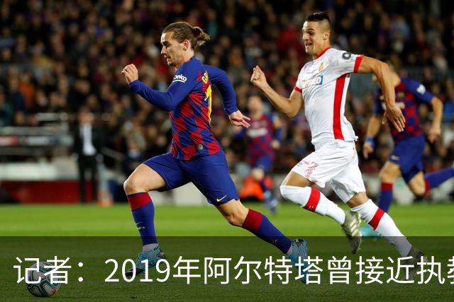 记者：2019年阿尔特塔曾接近执教纽卡，但是他最终拒绝